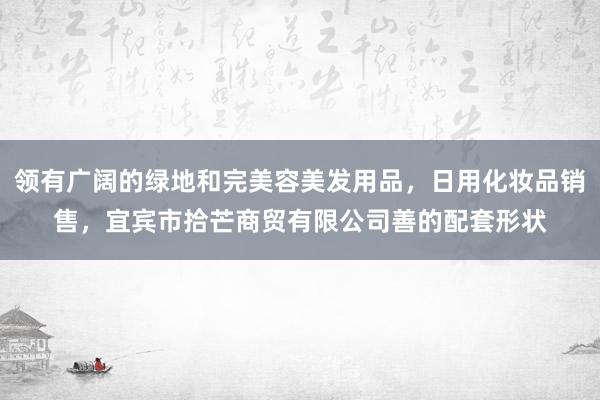 领有广阔的绿地和完美容美发用品，日用化妆品销售，宜宾市拾芒商贸有限公司善的配套形状