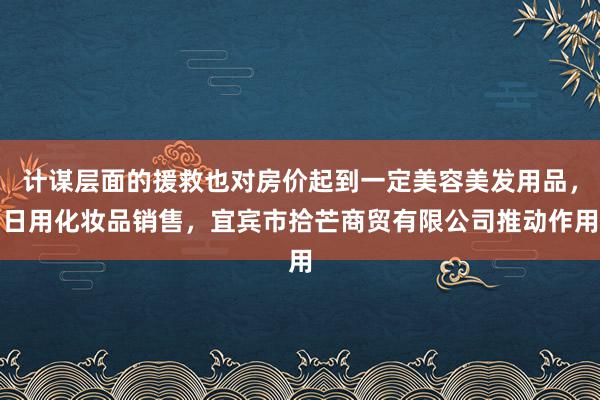 计谋层面的援救也对房价起到一定美容美发用品，日用化妆品销售，宜宾市拾芒商贸有限公司推动作用