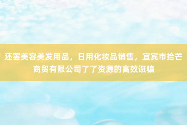还罢美容美发用品，日用化妆品销售，宜宾市拾芒商贸有限公司了了资源的高效诳骗