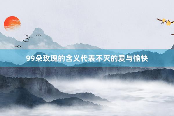 99朵玫瑰的含义代表不灭的爱与愉快